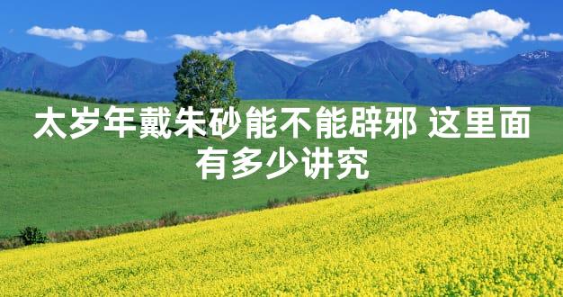 太岁年戴朱砂能不能辟邪 这里面有多少讲究